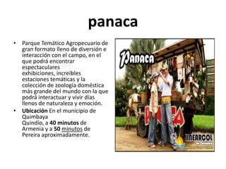 panaca
• Parque Temático Agropecuario de
  gran formato lleno de diversión e
  interacción con el campo, en el
  que podrá encontrar
  espectaculares
  exhibiciones, increíbles
  estaciones temáticas y la
  colección de zoología doméstica
  más grande del mundo con la que
  podrá interactuar y vivir días
  llenos de naturaleza y emoción.
• Ubicación En el municipio de
  Quimbaya
  Quindío, a 40 minutos de
  Armenia y a 50 minutos de
  Pereira aproximadamente.
 