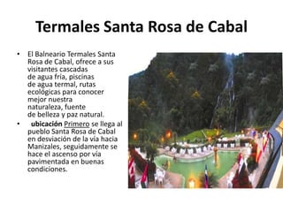 Termales Santa Rosa de Cabal
• El Balneario Termales Santa
  Rosa de Cabal, ofrece a sus
  visitantes cascadas
  de agua fría, piscinas
  de agua termal, rutas
  ecológicas para conocer
  mejor nuestra
  naturaleza, fuente
  de belleza y paz natural.
• ubicación Primero se llega al
  pueblo Santa Rosa de Cabal
  en desviación de la vía hacia
  Manizales, seguidamente se
  hace el ascenso por vía
  pavimentada en buenas
  condiciones.
 