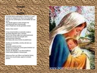                   Oração                        a                                 MARIAA minha alma engrandece o Senhor e o meu espírito se alegrou em Deus meu SalvadorPois Ele me contemplou na humildade da sua servaPois desde agora e para sempre me considerarão bem-aventuradaPois o Poderoso me fez grandes coisasSanto é Seu nome!A Sua misericórdia se estende a toda a geração daqueles que o tememCom o Seu braço agiu mui valorosamenteDispersou os que no coração tem pensamentos soberbosDerrubou dos seus tronos os poderososExaltou os humildes, encheu de bens os famintosdespediu vazios os ricosAmparou a Israel Seu servo para lembrar-se da Sua misericórdiaA favor de Abraão e sua descendênciaComo havia falado a nossos pais.Glória ao Pai e ao Filho e ao Espírito Santo,Como era no princípio, agora e sempre. Amém.