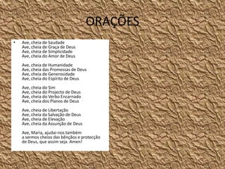 ORAÇÕESAve, cheia de SaudadeAve, cheia de Graça de DeusAve, cheia de SimplicidadeAve, cheia do Amor de DeusAve, cheia de HumanidadeAve, cheia das Promessas de DeusAve, cheia de GenerosidadeAve, cheia do Espírito de DeusAve, cheia do SimAve, cheia do Projecto de DeusAve, cheia do Verbo EncarnadoAve, cheia dos Planos de DeusAve, cheia de LibertaçãoAve, cheia da Salvação de DeusAve, cheia de ElevaçãoAve, cheia da Assunção de DeusAve, Maria, ajudai-nos também a sermos cheios das bênçãos e protecção de Deus, que assim seja. Amen!