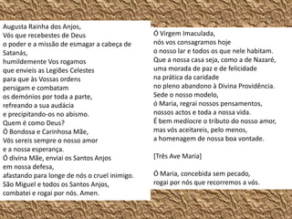 Augusta Rainha dos Anjos, Vós que recebestes de Deus o poder e a missão de esmagar a cabeça de Satanás, humildemente Vos rogamos que envieis as Legiões Celestes para que às Vossas ordens persigam e combatam os demónios por toda a parte, refreando a sua audácia e precipitando-os no abismo.Quem é como Deus?Ó Bondosa e Carinhosa Mãe,Vós sereis sempre o nosso amor e a nossa esperança. Ó divina Mãe, enviai os Santos Anjos em nossa defesa, afastando para longe de nós o cruel inimigo.São Miguel e todos os Santos Anjos, combatei e rogai por nós. Amen.Ó Virgem Imaculada, nós vos consagramos hoje o nosso lar e todos os que nele habitam. Que a nossa casa seja, como a de Nazaré, uma morada de paz e de felicidade na prática da caridade no pleno abandono à Divina Providência. Sede o nosso modelo, ó Maria, regrai nossos pensamentos, nossos actos e toda a nossa vida. É bem medíocre o tributo do nosso amor, mas vós aceitareis, pelo menos, a homenagem de nossa boa vontade. [Três Ave Maria]Ó Maria, concebida sem pecado, rogai por nós que recorremos a vós.