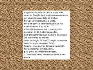 Virgem Maria, Mãe de Deus e nossa Mãe, ao vosso Coração Imaculado nos consagramos, em acto de entrega total ao Senhor. Por Vós seremos levados a Cristo. Por Ele e com Ele seremos levados ao Pai. Caminharemos à luz da fé e faremos tudo para que o mundo creia que Jesus Cristo é o Enviado do Pai. Com Ele queremos levar o Amor e a Salvação até aos confins do mundo.Sob a protecção do vosso Coração Imaculado seremos um só povo com Cristo. Seremos testemunhas da Sua ressurreição. Por Ele seremos levados ao Pai, para glória da Santíssima Trindade, a Quem adoramos, louvamos e bendizemos. Amen.