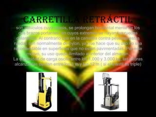 Carretilla retráctilson vehículos cuyo chasis, se prolongan horizontal mente de los dos brazos portantes, en cuyos extremos se hayan las ruedas delanteras. Al contrario que en la carretilla contra pesadas estas ruedas son normalmente de nylon, ya que hace que su uso no sea recomendable en superficies que no estén pavimentadas. Por este motivo, su uso queda ilimitado al interior del almacén.La capacidad de carga oscila entre los 1.000 y 3.000 kg, las alturas alcanzables oscilan entre los 3 m y los 12 m ( si el mástil es triple) 