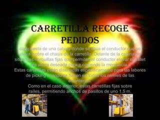 Carretilla recoge pedidos compuesta de una cabina donde se sitúa el conductor que se eleva  sobre el chasis de la carretilla. Delante de la cabina se sitúan las horquillas fijas que permiten al conductor elevar el pallet ala altura deseada para ir cogiendo la mercancía . Estas carretillas están diseñadas específicamente para las labores de picking cuando se hacen en todos los niveles de las estanterías. Como en el caso anterior, estas carretillas fijas sobre raíles, permitiendo anchos de pasillos de uno 1,5 m.   
