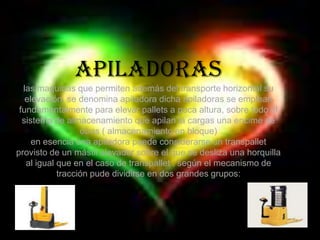 Apiladoraslas maquinas que permiten además del transporte horizontal su elevación, se denomina apiladora dicha apiladoras se emplean fundamentalmente para elevar pallets a poca altura, sobre todo el sistema de almacenamiento que apilan la cargas una encime de otras ( almacenamiento en bloque)en esencia una apiladora puede considerarse un transpallet provisto de un mástil elevador sobre el que se desliza una horquilla al igual que en el caso de transpallet , según el mecanismo de tracción pude dividirse en dos grandes grupos: