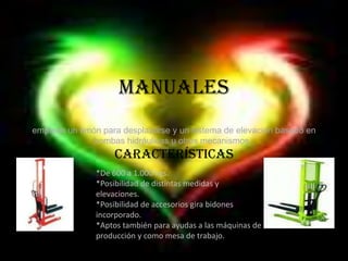 Manualesemplean un timón para desplazarse y un sistema de elevación basado en bombas hidráulicas u otros mecanismos .Características *De 600 a 1.000 kgs.*Posibilidad de distintas medidas y elevaciones.*Posibilidad de accesorios gira bidones         incorporado.*Aptos también para ayudas a las máquinas de producción y como mesa de trabajo.