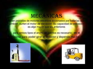 Mecánicasestán provistas de motores eléctricos accionados por baterías que también  surten el motor de elevación. Su capacidad de elevación es algo mayor que las anteriores para ambos tipos el ancho de pasillos es necesario es el suficiente para poder girar el apilador y depende mucho del modelo.