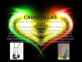 Carretillasson los medios mas empleados en los almacenes para elevar pallets, y su utilización también se extiende a otras tareas, tales como movimientos internos dentro del almacén, carga y descarga, picking (en el caso de las carretillas recogepedidos).Aunque las formas constructivas son muy variadas, el chasis en todas ellas esta diseñado por alojar el motor, la batería y el puesto del conductor. entre las mas comunes podemos estacar las siguientes :