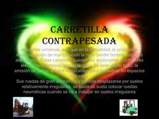 Carretilla contrapesadaes la mas universal, aun que en la actualidad, la progresiva especialización de manipulación la hace perder terreno respecto alas demás. Estas carretillas pueden ser accionadas por motores eléctricos o térmicos (gasolina, gas). En este ultimo caso, la emisión de gases la hace inutilizables para maniobrar en espacios cerrados.Sus ruedas de gran diámetro les permite desplazarse por suelos relativamente irregulares  se suela se suela colocar ruedas neumáticas cuando se va a trabajar en suelos irregulares 