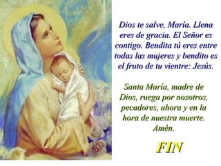 Dios te salve, María. LlenaDios te salve, María. Llena
eres de gracia. El Señor eseres de gracia. El Señor es
contigo. Bendita tú eres entrecontigo. Bendita tú eres entre
todas las mujeres y bendito estodas las mujeres y bendito es
el fruto de tu vientre: Jesús.el fruto de tu vientre: Jesús.
Santa María, madre deSanta María, madre de
Dios, ruega por nosotros,Dios, ruega por nosotros,
pecadores, ahora y en lapecadores, ahora y en la
hora de nuestra muerte.hora de nuestra muerte.
Amén.Amén.
FINFIN
 