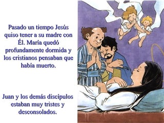 Pasado un tiempo JesúsPasado un tiempo Jesús
quiso tener a su madre conquiso tener a su madre con
Él. María quedóÉl. María quedó
profundamente dormida yprofundamente dormida y
los cristianos pensaban quelos cristianos pensaban que
había muerto.había muerto.
Juan y los demás discípulosJuan y los demás discípulos
estaban muy tristes yestaban muy tristes y
desconsolados.desconsolados.
 