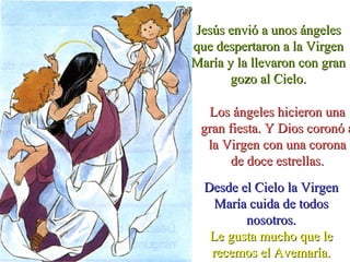 Jesús envió a unos ángelesJesús envió a unos ángeles
que despertaron a la Virgenque despertaron a la Virgen
María y la llevaron con granMaría y la llevaron con gran
gozo al Cielo.gozo al Cielo.
Los ángeles hicieron unaLos ángeles hicieron una
gran fiesta. Y Dios coronó agran fiesta. Y Dios coronó a
la Virgen con una coronala Virgen con una corona
de doce estrellas.de doce estrellas.
Desde el Cielo la VirgenDesde el Cielo la Virgen
María cuida de todosMaría cuida de todos
nosotros.nosotros.
Le gusta mucho que leLe gusta mucho que le
recemos el Avemaría.recemos el Avemaría.
 