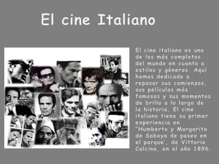 El cine ItalianoEl cine italiano es uno de los más completos del mundo en cuanto a estilos y géneros. Aquí hemos dedicado a repasar sus comienzos, sus películas más famosas y sus momentos de brillo a lo largo de la historia. El cine italiano tiene su primer experiencia en “Humberto y Margarita de Saboya de paseo en el parque’, de Vittorio Calcina, en el año 1896. 