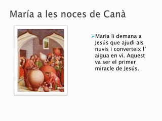 María a les noces de CanàMaria li demana a Jesús que ajudi als nuvis i converteix l’ aigua en vi. Aquest va ser el primer miracle de Jesús.Maria va anar a casa de la seva cosina Isabel i li va dir que un àngel li va dir que tindria un fill. María a la visitació