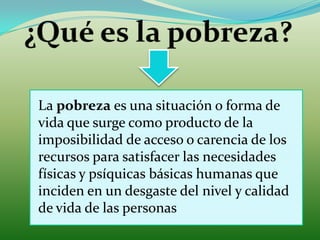 ¿Qué es la pobreza?La pobreza es una situación o forma de vida que surge como producto de la imposibilidad de acceso o carencia de los recursos para satisfacer las necesidades físicas y psíquicas básicas humanas que inciden en un desgaste del nivel y calidad de vida de las personas