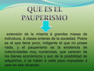 QUE ES EL PAUPERISMOextensión de la miseria á grandes masas de individuos, á clases enteras de la sociedad. Pobre es el que tiene poco; indigente el que no posee nada, y el pauperismo es la existencia de colectividades muy numerosas, que carecen de los bienes económicos y aun de la posibilidad de adquirirlos, ó se hallan á cada paso expuestas á caer en esa situación.