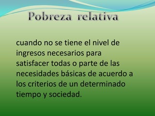 Pobreza  relativa cuando no se tiene el nivel de ingresos necesarios para satisfacer todas o parte de las necesidades básicas de acuerdo a los criterios de un determinado tiempo y sociedad.