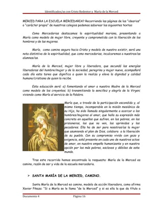 Identificados/as con Cristo Redentor y María de la Merced


MERCED PARA LA ESCUELA MERCEDARIA? Recorriendo las páginas de los “idearios”
o “carácter propio” de nuestros colegios podemos saborear los siguientes textos:

      Como Mercedarias destacamos la espiritualidad mariana, presentando a
María como modelo de mujer libre, creyente y comprometida con la liberación de los
hombres y de las mujeres.

       María, como camino seguro hacia Cristo y modelo de nuestro existir, será una
nota distintiva de la espiritualidad, que como mercedarias, inculcaremos a nuestros/as
alumnos/as.

       María de la Merced, mujer libre y liberadora, que secundó las energías
liberadoras del hombre/mujer y de la sociedad, peregrina y mujer nueva, acompañará
cada día esta tarea que dignifica a quien la realiza y eleva la dignidad y calidad
humano/cristiana de quien la recibe.

       Esta educación será: a) fomentando el amor a nuestra Madre de la Merced
como modelo de los creyentes; b) transmitiendo la sencillez y alegría de la Virgen;
viviendo como María al servicio de la Palabra.

                               María que, a través de la participación escondida y, al
                               mismo tiempo, incomparable en la misión mesiánica de
                               su Hijo, ha sido llamada singularmente a acercar a los
                               hombres/mujeres al amor, que halla su expresión más
                               concreta en aquellos que sufren, en los pobres, en los
                               prisioneros, los que no ven, los oprimidos y los
                               pecadores. Ella ha de ser para nosotros/as la mujer
                               que asumiendo el plan de Dios, colabora a la liberación
                               de su pueblo. Con su compromiso vivido con gozo y
                               exigencia, está presente en cada uno de nuestros actos
                               de amor, en nuestro empeño humanizante y en nuestra
                               opción por los más pobres, esclavos y débiles de este
                               mundo.

       Tras este recorrido hemos encontrado la respuesta: María de la Merced es
camino, razón de ser y vida de la escuela mercedaria.


   Ø SANTA MARÍA DE LA MERCED, CAMINO.

       Santa María de la Merced es camino, modelo de acción liberadora, como afirma
Xavier Pikaza: “Si a María se le llama “de la Merced” y si es ella la que da título a

Documento 4                          Página 16
 