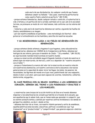 Identificados/as con Cristo Redentor y María de la Merced


                cada uno/a de sus discípulos/as, de cualquier condición que fuesen,
                debemos cumplir su llamada: " Sed, pues, vosotros/as perfectos/as
                como vuestro Padre celestial es perfecto " (Mt 5,48);
- porque estamos llamados/as, desde cualquier estado o condición, a la plenitud de la
vida cristiana y a la perfección de la caridad, santidad con la cual, aún en la sociedad
terrena, se promueve un modo de vivir más humano, más conforme con los valores del
Reino;
- todos/as y cada uno/a de nosotros/as debemos ser santos, siguiendo las huellas de
Jesús y amoldándonos a su imagen;
- por eso nuestra enseñanza en parábolas - como metodología de libertad - debe
potenciar el entendimiento en los humildes y sencillos de nuestras escuelas. 

     Y SU MISERICORDIA LLEGA A SU FIELES DE GENERACIÓN EN
                         GENERACIÓN,

- porque estemos donde estemos y hagamos lo que hagamos, como educadores/as
mercedarios/as, debemos ser SIGNO de la transparencia del Reino, debemos ser
testigos de sus valores, para que el mandato de Jesús : " Id y enseñad..." (Mt 28,19),
se vaya haciendo realidad misericordiosa en nuestro mundo;
- porque su misericordia entrañable seguirá llegando también a través de nosotros si
somos signo de misericordia, de merced, y esto va a depender de " nuestro encuentro
con el Señor ";
- porque si fomentamos la vivencia del valor de la misericordia en nuestra relación
con nuestros/as alumnos/as y en nuestra convivencia diaria educamos a las nuevas
generaciones en la capacidad de saber mirar las llagas, los males, los pesares, las
necesidades, las lágrimas del mundo en el que viven, posibilitando dar una respuesta,
desde el amor y con amor, para que sean capaces de curarlas, remediarlos, calmarlos,
desterrarlas, enjugarlas,... 

 EL HACE PROEZAS CON SU BRAZO: DISPERSA A LOS SOBERBIOS DE
 CORAZÓN, DERRIBA DEL TRONO A LOS PODEROSOS Y ENALTECE A
                       LOS HUMILDES,

- y nosotros/as como brazos de la acción histórica de Dios en el mundo debemos
dispersar a los soberbios/as de corazón que habitan en el mundo de la escuela, que
son aquellos/as que lo saben todo, que no tienen nada que aprender ni compartir, que
se sienten autosuficientes y caminan por nuestros centros mirándonos a los demás en
perspectiva caballera, es decir, desde arriba;
- debemos derribar de su trono, con nuestro talante personal y estilo de enseñanza,
aquellas planificaciones sociales, educativas, políticas o económicas cuyo "eje
transversal" es la "productividad " y "competitividad", que generan espacios o ámbitos


Documento 4                           Página 31
 