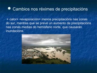 ● Cambios nos réximes de precipitacións
•+ calor= +evaporación= menos precipitacións nas zonas
do sur, mentres que se prevé un aumento de precipitacións
nas zonas medias do hemisferio norte, que causarán
inundacións.
 