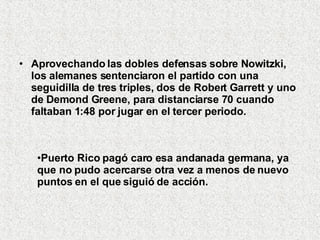 Aprovechando las dobles defensas sobre Nowitzki, los alemanes sentenciaron el partido con una seguidilla de tres triples, dos de Robert Garrett y uno de Demond Greene, para distanciarse 70 cuando faltaban 1:48 por jugar en el tercer periodo.  Puerto Rico pagó caro esa andanada germana, ya que no pudo acercarse otra vez a menos de nuevo puntos en el que siguió de acción.   