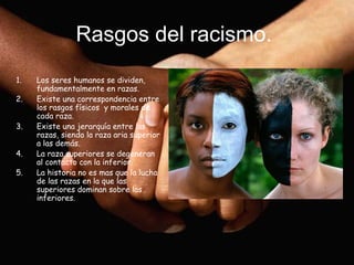 Rasgos del racismo.
1.   Los seres humanos se dividen,
     fundamentalmente en razas.
2.   Existe una correspondencia entre
     los rasgos físicos y morales de
     cada raza.
3.   Existe una jerarquía entre las
     razas, siendo la raza aria superior
     a las demás.
4.   La raza superiores se degeneran
     al contacto con la inferior.
5.   La historia no es mas que la lucha
     de las razas en la que las
     superiores dominan sobre las
     inferiores.
 
