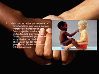 2.   Cada raza se define por una serie de
      características inmutables, que son
      transmitidos hereditariamente.
      Estos rasgos heredados no se
      limitan tan solo a los rasgos
      físicos, sino que incluyen también
      las aptitudes y actitudes
      psicológicas, que son las que
      generan las diferencias culturales
      entre las naciones.
 