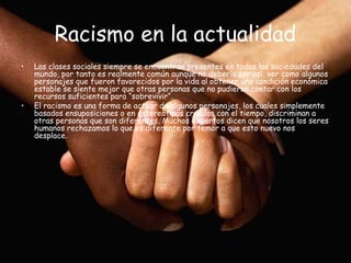 Racismo en la actualidad
•   Las clases sociales siempre se encuentran presentes en todas las sociedades del
    mundo, por tanto es realmente común aunque no debería ser así, ver como algunos
    personajes que fueron favorecidos por la vida al obtener una condición económica
    estable se siente mejor que otras personas que no pudieron contar con los
    recursos suficientes para “sobrevivir“.
•   El racismo es una forma de actuar de algunos personajes, los cuales simplemente
    basados ensuposiciones o en estereotipos creados con el tiempo, discriminan a
    otras personas que son diferentes. Muchos expertos dicen que nosotros los seres
    humanos rechazamos lo que es diferente por temor a que esto nuevo nos
    desplace.
 