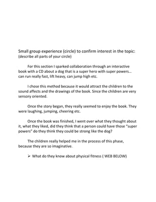 Small group experience (circle) to confirm interest in the topic:
(describe all parts of your circle)
For this section I sparked collaboration through an interactive
book with a CD about a dog that is a super hero with super powers
can run really fast, lift heavy, can jump high etc.
I chose this method because it would attract the children to the
sound affects and the drawings of the book. Since the children are very
sensory oriented.
Once the story began, they really seemed to enjoy the book. They
were laughing, jumping, cheering etc.
Once the book was finished, I went over what they thought about
it, what they liked, did they think that a person could have those super
powers do they think they could be strong like the dog?
The children really helped me in the process of this phase,
because they are so imaginative.
? What do they know about physical fitness ( WEB BELOW)
 