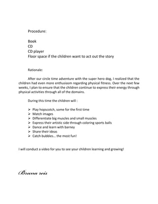 Procedure:
Book
CD
CD player
Floor space if the children want to act out the story
Rationale:
After our circle time adventure with the super hero dog, I realized that the
children had even more enthusiasm regarding physical fitness. Over the next few
weeks, I plan to ensure that the children continue to express their energy through
physical activities through all of the domains.
During this time the children will :
? Play hopscotch, some for the first time
? Match images
? Differentiate big muscles and small muscles
? Express their artistic side through coloring sports balls
? Dance and learn with barney
? Share their ideas
? Catch bubbles the most fun!
I will conduct a video for you to see your children learning and growing!
 