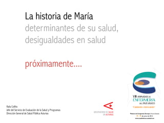 La historia de María
determinantes de su salud,
desigualdades en salud
Rafa Cofiño
Servicio de Evaluación de la Salud y Programas
Dirección General de Salud Pública Asturias
 