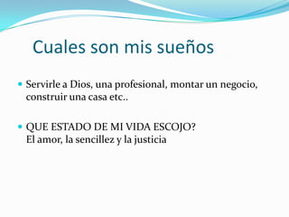 Cuales son mis sueños
 Servirle a Dios, una profesional, montar un negocio,
construir una casa etc..
 QUE ESTADO DE MI VIDA ESCOJO?
El amor, la sencillez y la justicia
 