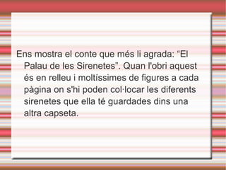 Ens mostra el conte que més li agrada: “El
Palau de les Sirenetes”. Quan l'obri aquest
és en relleu i moltíssimes de figures a cada
pàgina on s'hi poden col·locar les diferents
sirenetes que ella té guardades dins una
altra capseta.
 