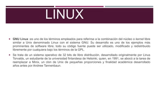 LINUX
 GNU Linux :es uno de los términos empleados para referirse a la combinación del núcleo o kernel libre

similar a Unix denominado Linux con el sistema GNU. Su desarrollo es uno de los ejemplos más
prominentes de software libre; todo su código fuente puede ser utilizado, modificado y redistribuido
libremente por cualquiera bajo los términos de la GPL.
 Se trata de un sistema operativo de 32 bits de libre distribución, desarrollado originalmente por Linus

Torvalds, un estudiante de la universidad finlandesa de Helsinki, quien, en 1991, se abocó a la tarea de
reemplazar a Minix, un clon de Unix de pequeñas proporciones y finalidad académica desarrollado
años antes por Andrew Tannenbaun.

 