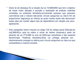 

Outra lei de destaque foi a criação da Lei 10.889/2004 que tem o objetivo
de trazer maior atenção e punição a realização de práticas violentas
cometidas no ambiente doméstico,envolvendo pessoas que possuem
convivência sob o mesmo teto,tendo vínculo sanguíneo ou não.A fim de
proporcionar segurança as vítimas as quais muitas vezes não denunciam
esses atos por manter algum tipo de dependência em relação aos seus
agressores.



Dois parágrafos foram inclusos ao artigo 129 do código penal (Decreto-lei
no2.848/40),o qual se refere a crime de lesões corporais,a partir do
advento da Lei nº10.886 no ano de 2004,que caracteriza o tipo especial
denominado “Violência doméstica.Esta Lei protege pessoas em
relacionamento conjugal ou afetivo,com vínculo sanguíneo ou não,e as que
compartilham a mesma moradia.

 