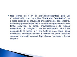 

Nos termos do § 9º do art.129,acrescentado pela Lei
nº10.886/2004,como nome júris “Violência Doméstica” , se
a lesão corporal for provocada em ascendente, descendente,
irmão,cônjuge ou companheiro, ou quem o agente conviva ou
tenha convivido, ou ainda, prevalecendo-se de relação
domésticas, de coibição ou de hospitalidade,a pena é de
detenção,de 6 meses a 1 ano.Trata-se uma figura típica
qualificada, cominado mínimo e máximo de pena, aplicável
somente em lesão corporal leve dolosa, excluída a forma
culposa.

 