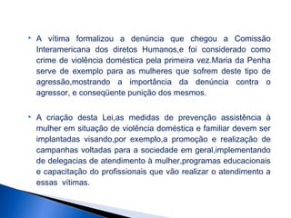 

A vítima formalizou a denúncia que chegou a Comissão
Interamericana dos diretos Humanos,e foi considerado como
crime de violência doméstica pela primeira vez.Maria da Penha
serve de exemplo para as mulheres que sofrem deste tipo de
agressão,mostrando a importância da denúncia contra o
agressor, e conseqüente punição dos mesmos.



A criação desta Lei,as medidas de prevenção assistência à
mulher em situação de violência doméstica e familiar devem ser
implantadas visando,por exemplo,a promoção e realização de
campanhas voltadas para a sociedade em geral,implementando
de delegacias de atendimento à mulher,programas educacionais
e capacitação do profissionais que vão realizar o atendimento a
essas vítimas.

 