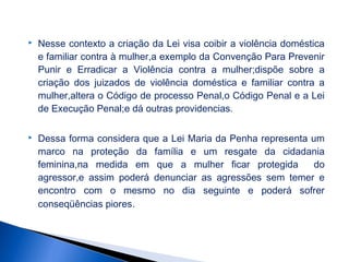 

Nesse contexto a criação da Lei visa coibir a violência doméstica
e familiar contra à mulher,a exemplo da Convenção Para Prevenir
Punir e Erradicar a Violência contra a mulher;dispõe sobre a
criação dos juizados de violência doméstica e familiar contra a
mulher,altera o Código de processo Penal,o Código Penal e a Lei
de Execução Penal;e dá outras providencias.



Dessa forma considera que a Lei Maria da Penha representa um
marco na proteção da família e um resgate da cidadania
feminina,na medida em que a mulher ficar protegida
do
agressor,e assim poderá denunciar as agressões sem temer e
encontro com o mesmo no dia seguinte e poderá sofrer
conseqüências piores.

 