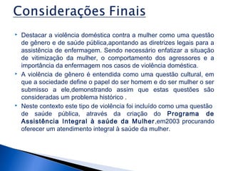 





Destacar a violência doméstica contra a mulher como uma questão
de gênero e de saúde pública,apontando as diretrizes legais para a
assistência de enfermagem. Sendo necessário enfatizar a situação
de vitimização da mulher, o comportamento dos agressores e a
importância da enfermagem nos casos de violência doméstica.
A violência de gênero é entendida como uma questão cultural, em
que a sociedade define o papel do ser homem e do ser mulher o ser
submisso a ele,demonstrando assim que estas questões são
consideradas um problema histórico .
Neste contexto este tipo de violência foi incluído como uma questão
de saúde pública, através da criação do Programa de
Assistência Integral à saúde da Mulher ,em2003 procurando
oferecer um atendimento integral à saúde da mulher.

 