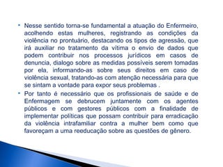 



Nesse sentido torna-se fundamental a atuação do Enfermeiro,
acolhendo estas mulheres, registrando as condições da
violência no prontuário, destacando os tipos de agressão, que
irá auxiliar no tratamento da vítima o envio de dados que
podem contribuir nos processos jurídicos em casos de
denuncia, dialogo sobre as medidas possíveis serem tomadas
por ela, informando-as sobre seus direitos em caso de
violência sexual, tratando-as com atenção necessária para que
se sintam a vontade para expor seus problemas .
Por tanto é necessário que os profissionais de saúde e de
Enfermagem se debrucem juntamente com os agentes
públicos e com gestores públicos com a finalidade de
implementar políticas que possam contribuir para erradicação
da violência intrafamiliar contra a mulher bem como que
favoreçam a uma reeducação sobre as questões de gênero.

 