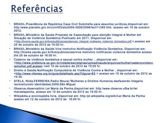 

BRASIL,Presidência da República Casa Civil Subchefia para assuntos jurídicos,disponível em:
http:/www.planalto.gov.br/ccivil03/ato2004-2006/2006/lei/l11340.htm, acesso em 10 de outubro
2012.



BRASIL,Ministério da Saúde.Proposta de Capacitação para atenção Integral à Mulher em
Situação de Violência Doméstica.Publicado em 2011. Disponível em:
<http://bvsms.saude.gov.br/bvs/publicacoes/atencao_integral_mulheres_violencia_domestica.pdf >,acesso em
25 de outubro de 2012 as 14:00 hr.



BRASIL,Ministério da Saúde.Viva Instrutivo Notificação Violência Doméstica. Disponível em:
http://bvsms.saude.gov.br/bvs/publicacoes/viva instrutivo notificacao violencia domestica acesso
dia 25 de outubro às 16:00 hr.



Caderno de violência doméstica e sexual contra mulher , ,disponível em:
<http://www.prefeitura.sp.gov.br/cidade/secretarias/upload/saude/arquivos/mulher/cadernoviolenc
iamulher.pdf,acesso >em 10 de outubro de 2012 às 10:00 hr.



Direito à Saúde:Notificação Compulsória de Violência Contra a Mulher , disponível em:
<http://www.cfemea.org.br/guia/detalhado.asp?Idguia=83 > acesso em 15 de outubro de 2012 as
15:30.



STELA, Nilda;FERREIRA,Pedro Moura;”Mulheres e Direitos Humanos,desfazendo imagens
reconstruindo identidades;2009;São Miguel



Observe,observatório Lei Maria da Penha,disponível em: http:/www.observe.ufba.br/lei
mariadapenha, acesso em 12 de outubro de 2012 as 15:00 hr.



Wikipédia,a enciclopédia livre, disponível em: http:/pt.wikipedia.org/wiki/Lei Maria da Penha
acesso em 12 de outubro de 2012 às 16:00 hr.

 