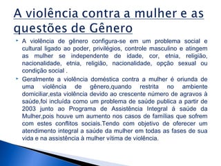 



A violência de gênero configura-se em um problema social e
cultural ligado ao poder, privilégios, controle masculino e atingem
as mulher se independente de idade, cor, etnia, religião,
nacionalidade, etnia, religião, nacionalidade, opção sexual ou
condição social .
Geralmente a violência doméstica contra a mulher é oriunda de
uma violência de gênero,quando restrita no ambiente
domiciliar,esta violência devido ao crescente número de agravos à
saúde,foi incluída como um problema de saúde publica a partir de
2003 junto ao Programa de Assistência Integral á saúde da
Mulher,pois houve um aumento nos casos de famílias que sofrem
com estes conflitos sociais.Tendo com objetivo de oferecer um
atendimento integral a saúde da mulher em todas as fases de sua
vida e na assistência à mulher vítima de violência.

 