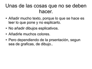 Unas de las cosas que no se deben
hacer.
●
Añadir mucho texto, porque lo que se hace es
leer lo que pone y no esplicarlo.
●
No añadir dibujos esplicativos.
●
Añadirle muchos colores.
●
Pero dependiendo de la prsentación, segun
sea de graficas, de dibujo..