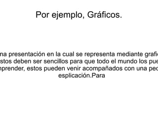 Por ejemplo, Gráficos.
na presentación en la cual se representa mediante grafic
estos deben ser sencillos para que todo el mundo los pue
mprender, estos pueden venir acompañados con una peq
esplicación.Para
