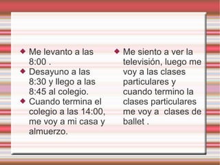  Me levanto a las
8:00 .
 Desayuno a las
8:30 y llego a las
8:45 al colegio.
 Cuando termina el
colegio a las 14:00,
me voy a mi casa y
almuerzo.
 Me siento a ver la
televisión, luego me
voy a las clases
particulares y
cuando termino la
clases particulares
me voy a clases de
ballet .
 