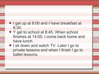  I get up at 8:00 and I have breakfast at
8:30.
 Y get to school at 8:45. When school
finishes at 14:00, I come back home and
have lunch.
 I sit down and watch TV. Later I go to
private lessons and when I finish I go to
ballet lessons.
 