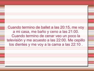 Cuando termino de ballet a las 20:15, me voy
a mi casa, me baño y ceno a las 21:00.
Cuando termino de cenar veo un poco la
televisión y me acuesto a las 22:00. Me cepillo
los dientes y me voy a la cama a las 22:10 .
 