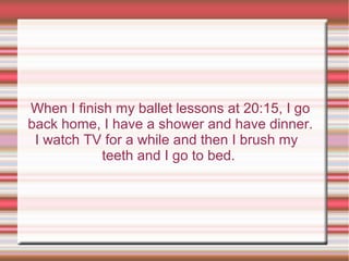 When I finish my ballet lessons at 20:15, I go
back home, I have a shower and have dinner.
I watch TV for a while and then I brush my
teeth and I go to bed.
 