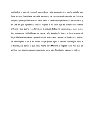 decírselo a lo que ella respondí que no tenía nada que perdonar y que le gustaba que
fuera sincero, después de eso solté su mano y me pare para salir pero ella me detuvo y
me pidió que si podía darme un beso, yo no la bese solo baje corriendo las escaleras y
en vez de que regresara a clases, regrese a mi casa, dije de pretexto que estaba
enfermo y que quería recostarme, en la escuela todos me buscaban por todos lados,
Jim supuso que había ido con su mama y el y Mondragón fueron al departamento, al
llegar Mariana les confeso que estuvo ahí un momento porque había olvidado su libro
de historia pero a Jim le dio mucho coraje que no dijera la verdad, Mondragón hablo a
la fábrica para contar lo que había hecho pero Mariana lo negaba y eso hizo que se
volviera más sospechosos como para Jim como para Mondragón y para mis padres.
 
