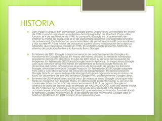 HISTORIA
 Larry Page y Serguéi Brin comienzan Google como un proyecto universitario en enero
de 1996 cuando ambos era estudiantes de la Universidad de Stanford. Page y Brin
fundan, el 4 de septiembre de 1998, la compañía Google Inc.,6 que estrena en
Internet su motor de búsqueda el 27 de septiembre siguiente (considerada la fecha
de aniversario). Contaban con un armario lleno de servidores (unos 80 procesadores),
y dos routers HP.7 Este motor de búsqueda superó al otro más popular de la época,
AltaVista, que había sido creado en 1995. En el 2000 Google presentó AdWords, su
sistema de publicidad online y la llamada Barra Google.
 En febrero de 2001 Google compra el servicio de debate Usenet de Google y lo
transforma en Google Grupos. En marzo del mismo año Eric Schmidt es nombrado
presidente de la junta directiva. En julio de 2001 lanza su servicio de búsqueda de
imágenes. En febrero de 2002 lanza Google Search Apliance. En mayo lanza Google
Labs que cerrará 9 años más tarde. En septiembre se lanza Google Noticias. En
diciembre del mismo año se lanza el servicio de búsqueda de productos llamado
Froogle, ahora denominado Google Products. En febrero de 2003 Google adquiere
Pyra Labs y con ello el servicio de creación de blogs Blogger. En abril se presenta
Google Grants, un servicio de publicidad gratuito para organizaciones sin ánimo de
lucro. En diciembre de ese año se lanza Google Print, posteriormente Google Libros.
 En enero de 2004 lanza la red social orkut. En marzo se lanza Google Local que más
tarde se integraría con Google Maps. En abril Google presentó GMail, su servicio de
correo electrónico con 1 Gb de almacenamiento.8 El 19 de agosto Google Inc.
saldría a la bolsa de valores bajo el símbolo de NASDAQ:GOOG, con una oferta inicial
de 25,7 millones de acciones, y con un rango de precios de 85 a 95 dólares. En
octubre de ese año lanzan Google Desktop, que será descontinuado. También lanzó
el llamado Google Académico. El 18 de agosto de ese mismo año Google salió a
bolsa en WallStreet. En 2004 compró la empresa Keyhole.
 